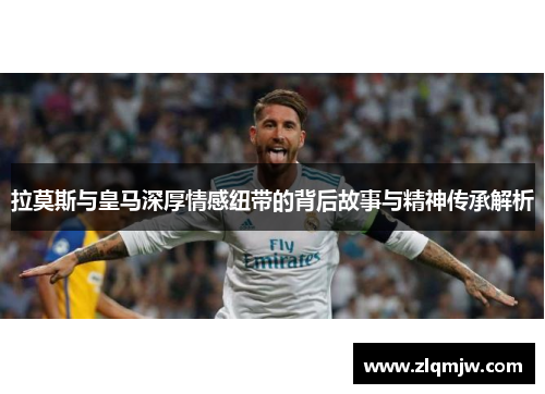 拉莫斯与皇马深厚情感纽带的背后故事与精神传承解析